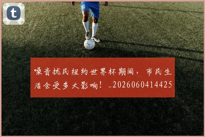 噪音扰民纽约世界杯期间，市民生活会受多大影响！_20260604144255_20260707013122