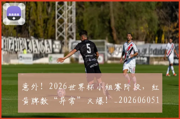 意外！2026世界杯小组赛阶段，红黄牌数“异常”火爆！_20260605152626
