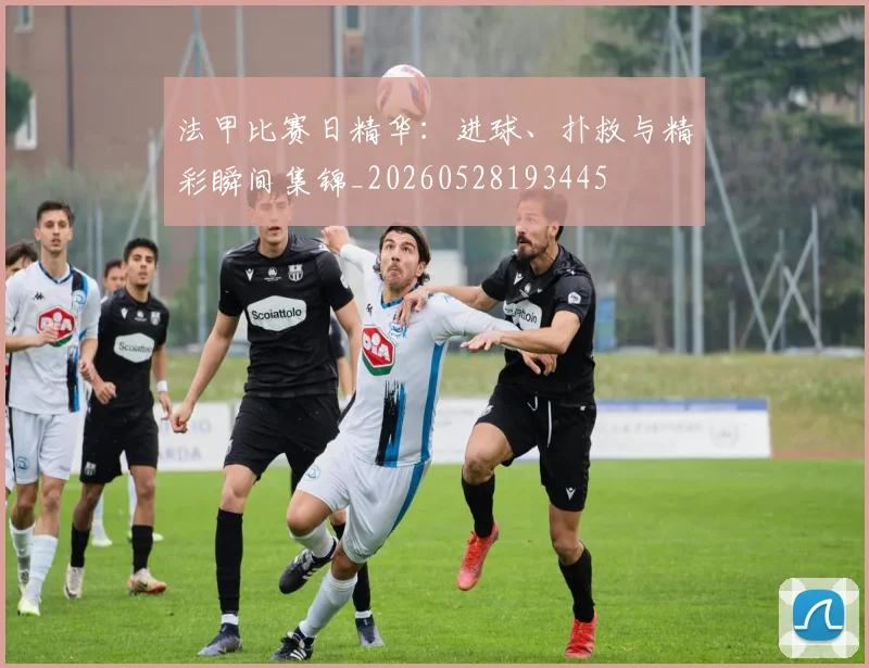 法甲比赛日精华：进球、扑救与精彩瞬间集锦_20260528193445