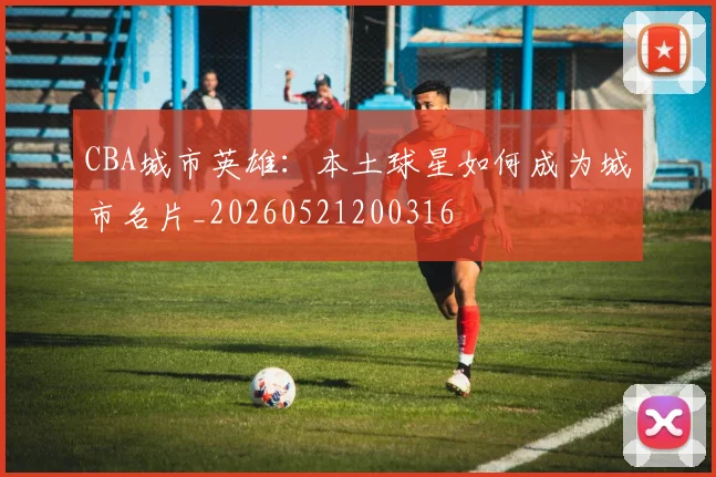CBA城市英雄：本土球星如何成为城市名片_20260521200316
