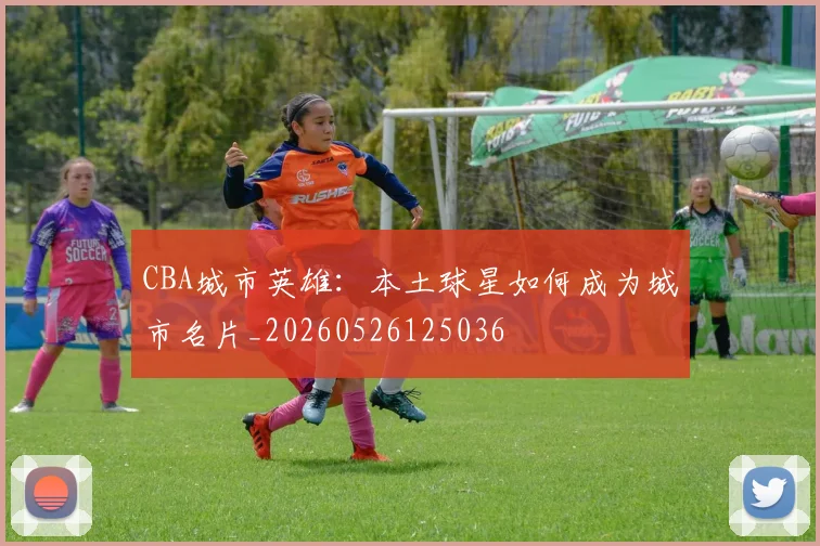 CBA城市英雄：本土球星如何成为城市名片_20260526125036