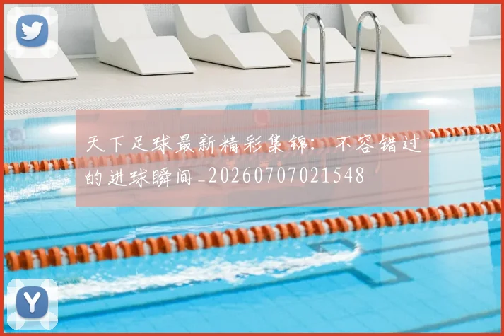 天下足球最新精彩集锦：不容错过的进球瞬间_20260707021548