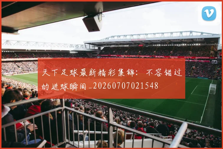 天下足球最新精彩集锦：不容错过的进球瞬间_20260707021548