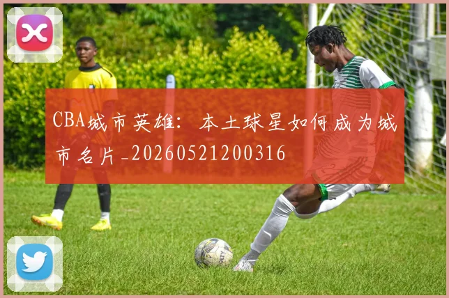 CBA城市英雄:本土球星如何成为城市名片_20260521200316