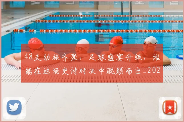 48支劲旅齐聚,足球盛宴升级,谁能在这场史诗对决中脱颖而出_20260702034245