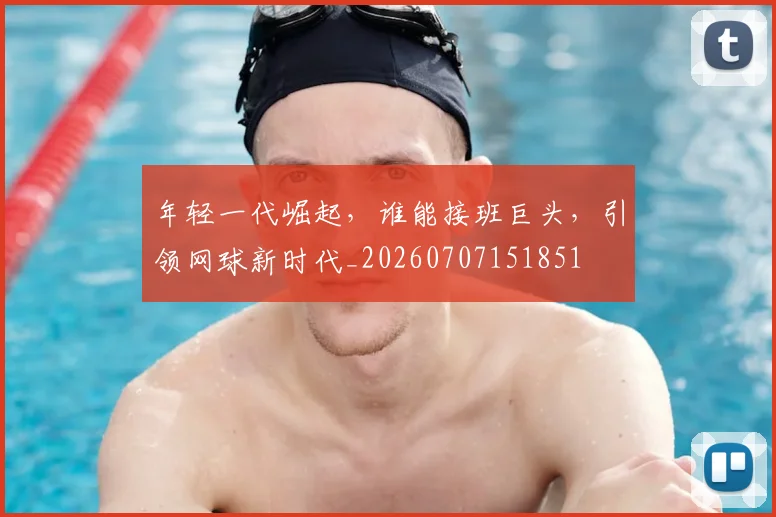 年轻一代崛起，谁能接班巨头，引领网球新时代_20260707151851