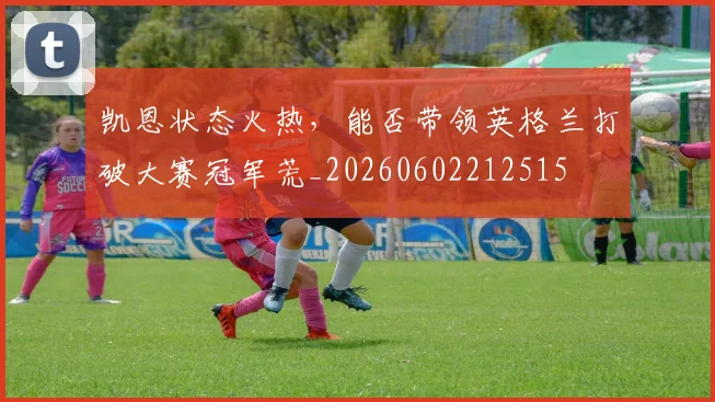 凯恩状态火热，能否带领英格兰打破大赛冠军荒_20260602212515