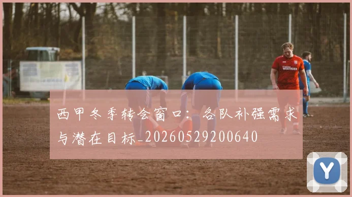 西甲冬季转会窗口:各队补强需求与潜在目标_20260529200640