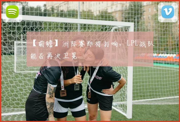 【前瞻】洲际赛即将打响，LPL战队能否再次卫冕