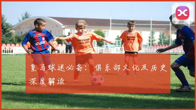 皇马球迷必备：俱乐部文化及历史深度解读