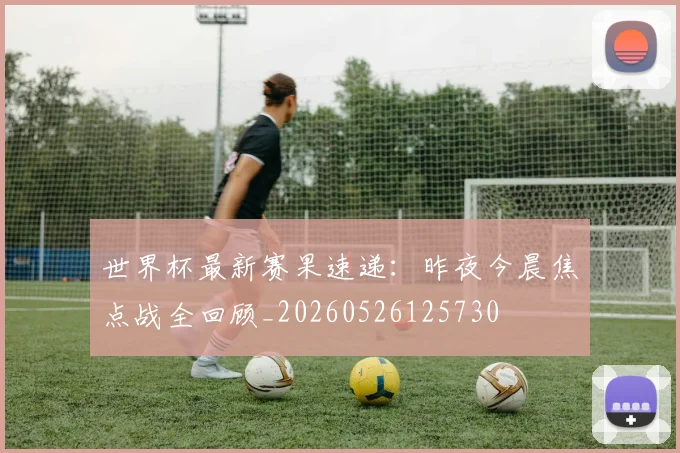 世界杯最新赛果速递：昨夜今晨焦点战全回顾_20260526125730
