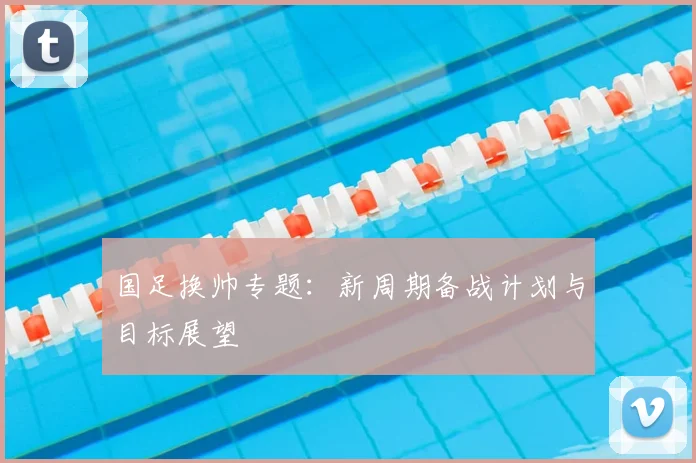 国足换帅专题：新周期备战计划与目标展望