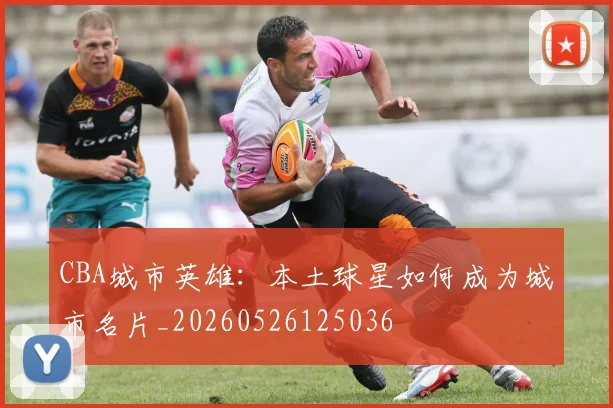 CBA城市英雄：本土球星如何成为城市名片_20260526125036