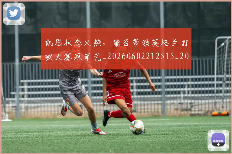 凯恩状态火热，能否带领英格兰打破大赛冠军荒_20260602212515_20260704173323