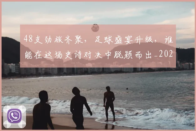 48支劲旅齐聚，足球盛宴升级，谁能在这场史诗对决中脱颖而出_20260702034245
